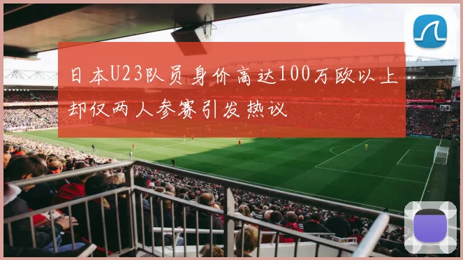 日本U23队员身价高达100万欧以上却仅两人参赛引发热议