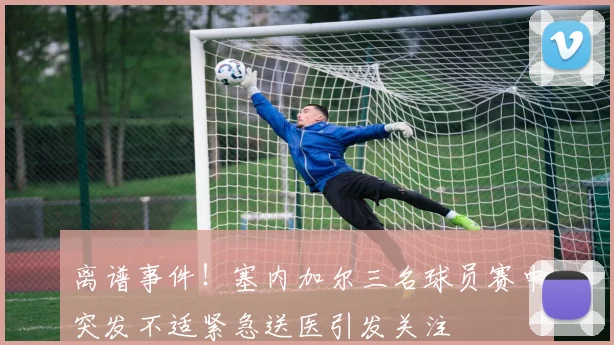 离谱事件！塞内加尔三名球员赛中突发不适紧急送医引发关注