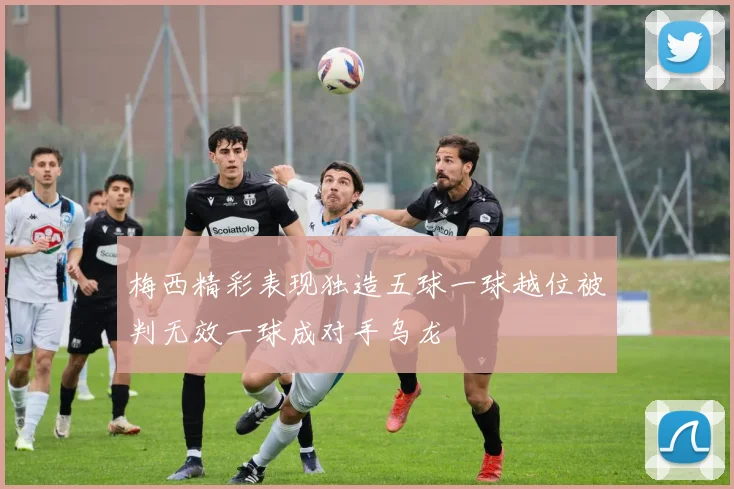 梅西精彩表现独造五球一球越位被判无效一球成对手乌龙