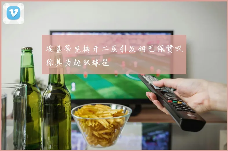 埃基蒂克梅开二度引发姆巴佩赞叹称其为超级球星