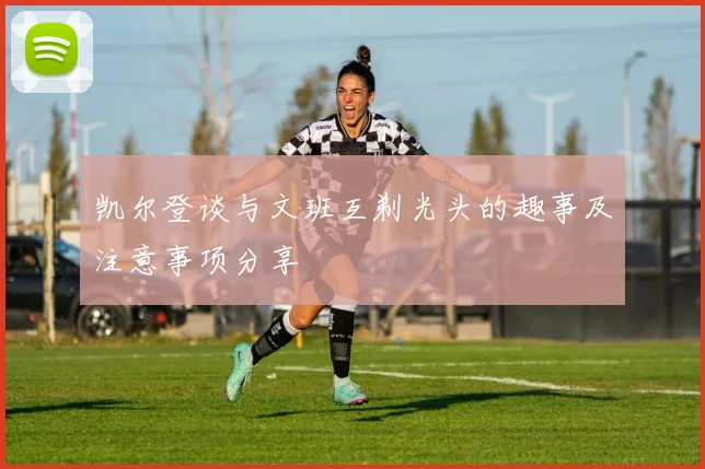 凯尔登谈与文班互剃光头的趣事及注意事项分享