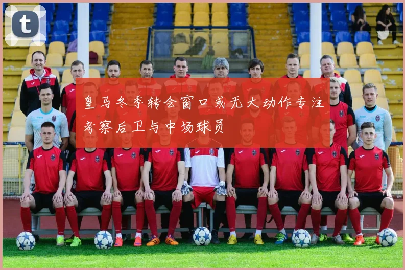 皇马冬季转会窗口或无大动作专注考察后卫与中场球员