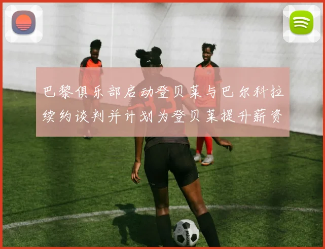 巴黎俱乐部启动登贝莱与巴尔科拉续约谈判并计划为登贝莱提升薪资待遇