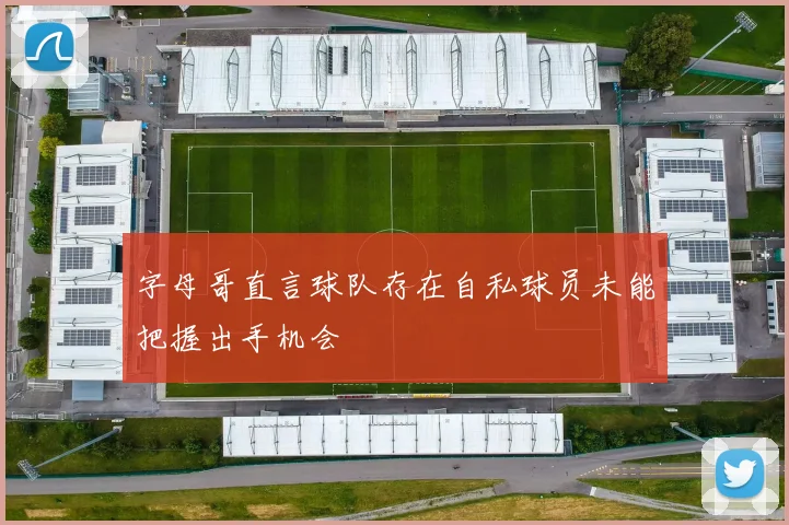 字母哥直言球队存在自私球员未能把握出手机会