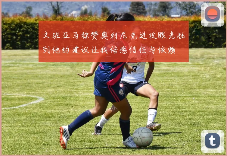 文班亚马称赞奥利尼克进攻眼光独到他的建议让我倍感信任与依赖