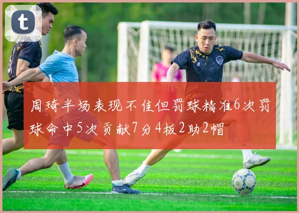 周琦半场表现不佳但罚球精准6次罚球命中5次贡献7分4板2助2帽